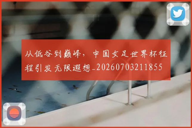 从低谷到巅峰，中国女足世界杯征程引发无限遐想_20260703211855