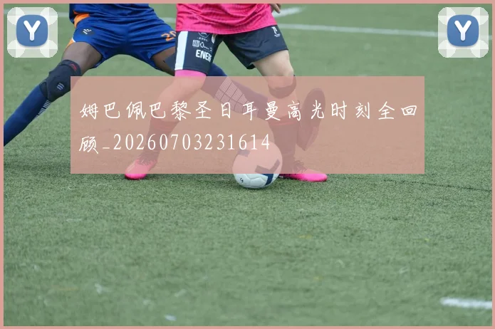 姆巴佩巴黎圣日耳曼高光时刻全回顾_20260703231614