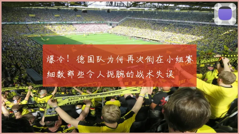 爆冷！德国队为何再次倒在小组赛细数那些令人扼腕的战术失误