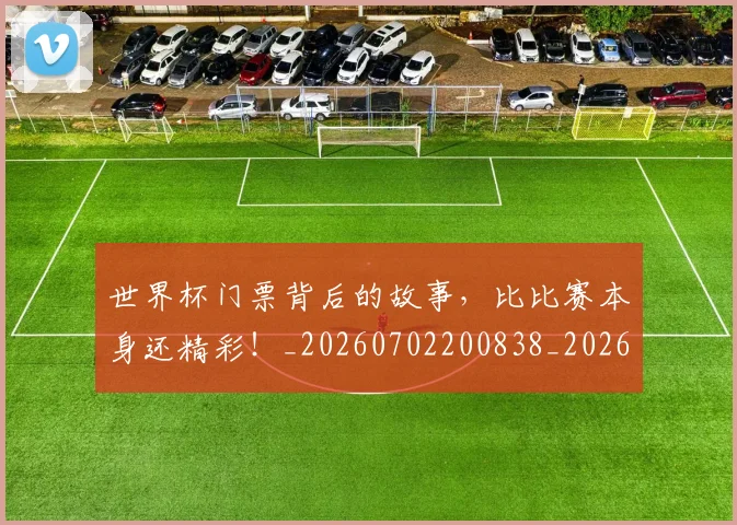 世界杯门票背后的故事，比比赛本身还精彩！_20260702200838_20260715192834