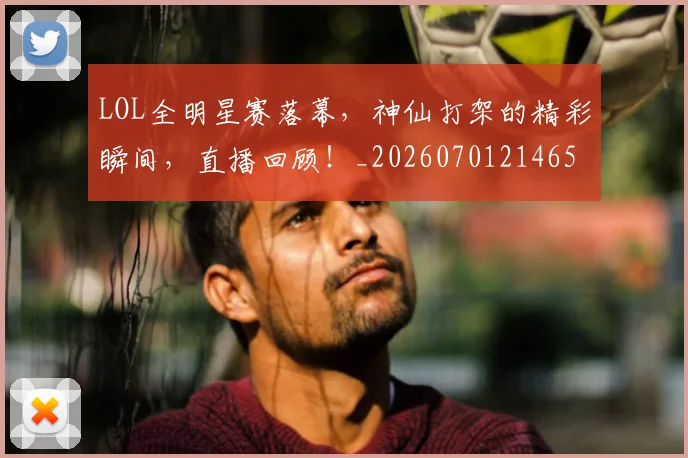 LOL全明星赛落幕，神仙打架的精彩瞬间，直播回顾！_20260701214650_20260715181215