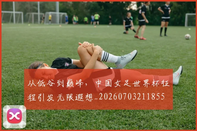从低谷到巅峰，中国女足世界杯征程引发无限遐想_20260703211855