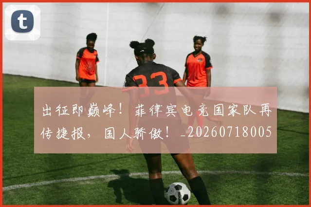 出征即巅峰！菲律宾电竞国家队再传捷报，国人骄傲！_20260718005925