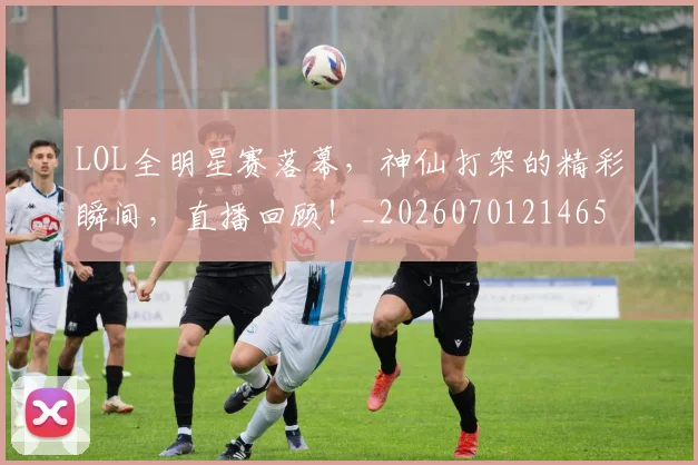 LOL全明星赛落幕,神仙打架的精彩瞬间,直播回顾!_20260701214650_20260715181215